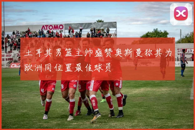 土耳其男篮主帅盛赞奥斯曼称其为欧洲同位置最佳球员
