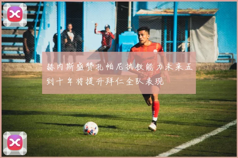 赫内斯盛赞孔帕尼执教能力未来五到十年将提升拜仁全队表现