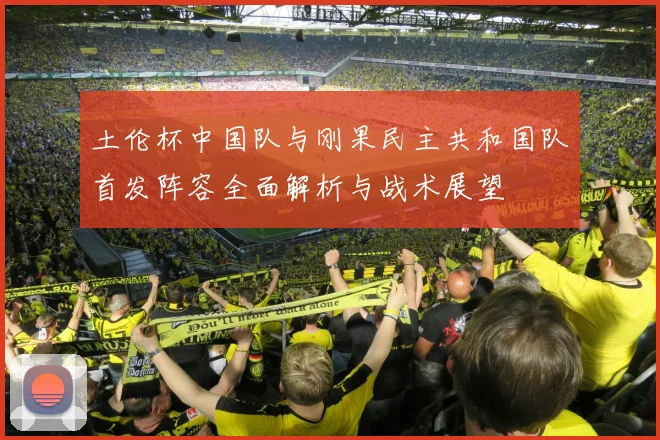 土伦杯中国队与刚果民主共和国队首发阵容全面解析与战术展望