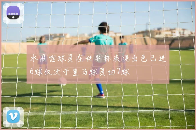 水晶宫球员在世界杯表现出色已进6球仅次于皇马球员的7球