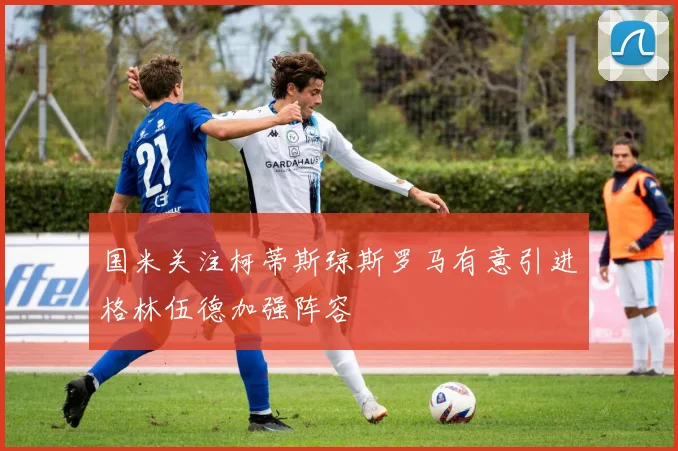 国米关注柯蒂斯琼斯罗马有意引进格林伍德加强阵容