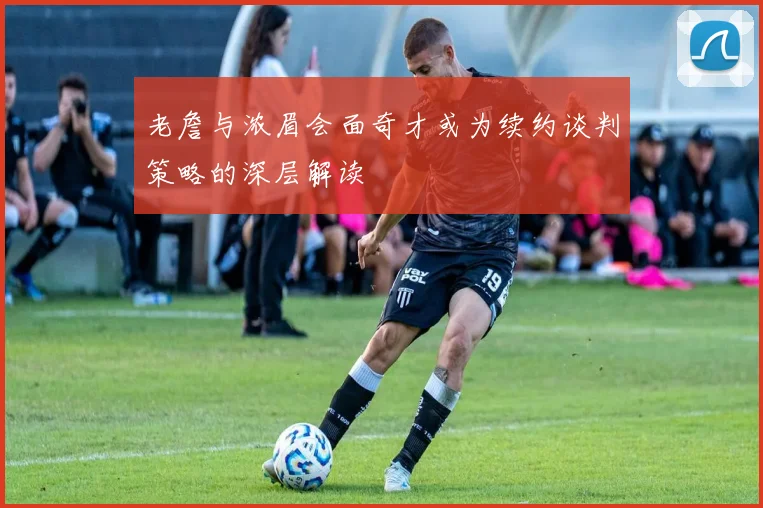 老詹与浓眉会面奇才或为续约谈判策略的深层解读