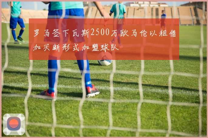 罗马签下瓦斯2500万欧马伦以租借加买断形式加盟球队