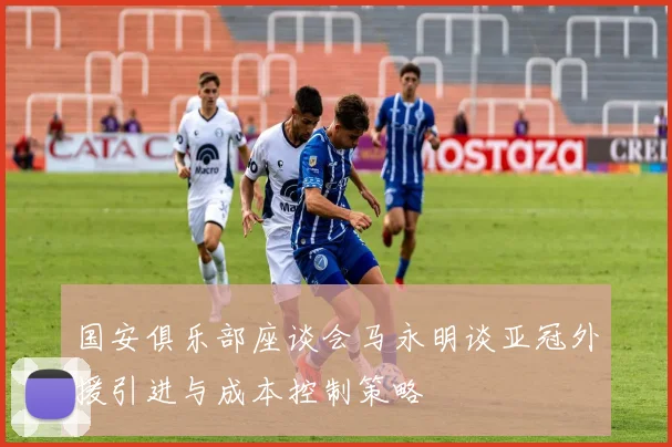 国安俱乐部座谈会马永明谈亚冠外援引进与成本控制策略