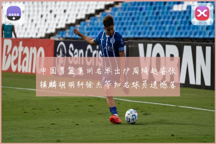 中国男篮集训名单出炉周琦赵睿张镇麟胡明轩徐杰等知名球员遗憾落选