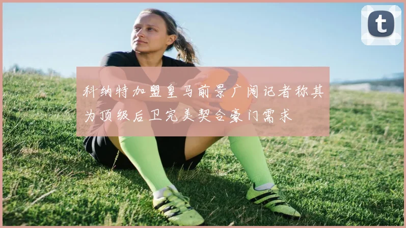 科纳特加盟皇马前景广阔记者称其为顶级后卫完美契合豪门需求