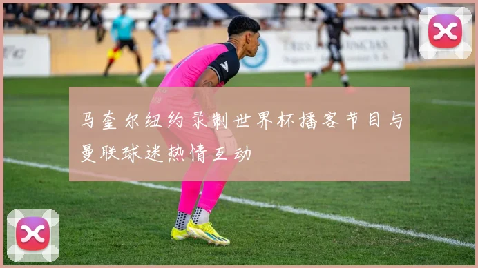 马奎尔纽约录制世界杯播客节目与曼联球迷热情互动