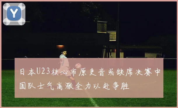日本U23核心市原吏音或缺席决赛中国队士气高涨全力以赴争胜