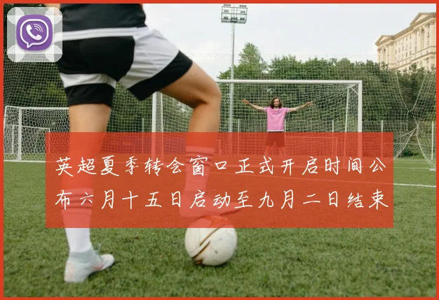 英超夏季转会窗口正式开启时间公布六月十五日启动至九月二日结束