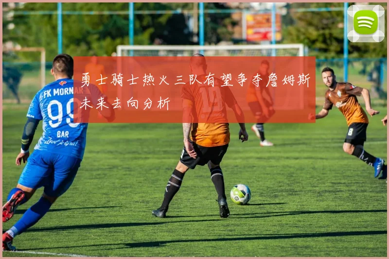 勇士骑士热火三队有望争夺詹姆斯未来去向分析