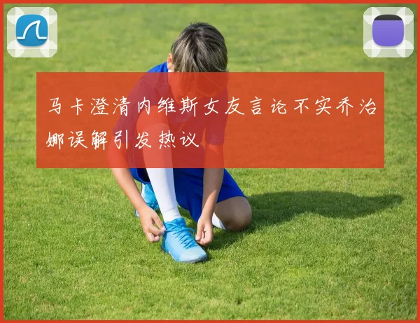 马卡澄清内维斯女友言论不实乔治娜误解引发热议